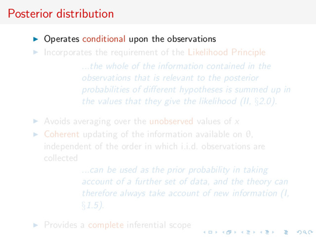 Posterior distribution
Operates conditional upon the observations
Incorporates the requirement of the Likelihood Principle
...the whole of the information contained in the
observations that is relevant to the posterior
probabilities of diﬀerent hypotheses is summed up in
the values that they give the likelihood (II, §2.0).
Avoids averaging over the unobserved values of x
Coherent updating of the information available on θ,
independent of the order in which i.i.d. observations are
collected
...can be used as the prior probability in taking
account of a further set of data, and the theory can
therefore always take account of new information (I,
§1.5).
Provides a complete inferential scope
