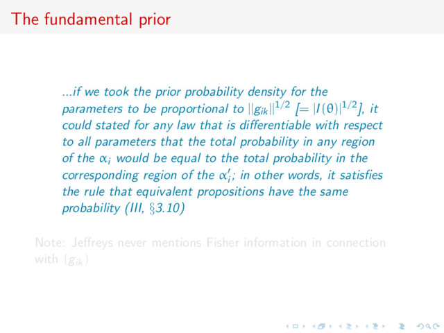 The fundamental prior
...if we took the prior probability density for the
parameters to be proportional to ||gik||1/2 [= |I(θ)|1/2], it
could stated for any law that is diﬀerentiable with respect
to all parameters that the total probability in any region
of the αi would be equal to the total probability in the
corresponding region of the αi
; in other words, it satisﬁes
the rule that equivalent propositions have the same
probability (III, §3.10)
Note: Jeﬀreys never mentions Fisher information in connection
with (gik)
