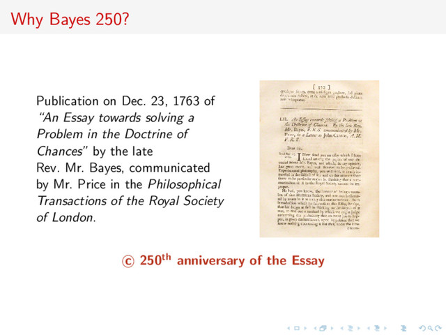 Why Bayes 250?
Publication on Dec. 23, 1763 of
“An Essay towards solving a
Problem in the Doctrine of
Chances” by the late
Rev. Mr. Bayes, communicated
by Mr. Price in the Philosophical
Transactions of the Royal Society
of London.
c 250th anniversary of the Essay
