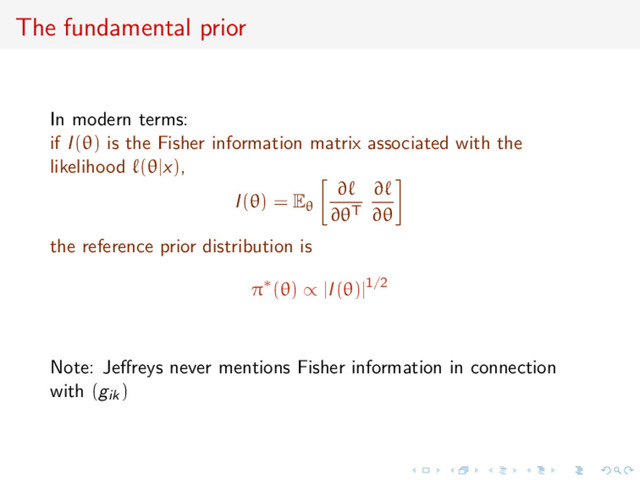 The fundamental prior
In modern terms:
if I(θ) is the Fisher information matrix associated with the
likelihood (θ|x),
I(θ) = Eθ
∂
∂θT
∂
∂θ
the reference prior distribution is
π∗(θ) ∝ |I(θ)|1/2
Note: Jeﬀreys never mentions Fisher information in connection
with (gik)
