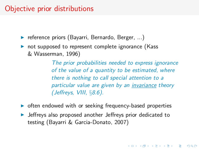 Objective prior distributions
reference priors (Bayarri, Bernardo, Berger, ...)
not supposed to represent complete ignorance (Kass
& Wasserman, 1996)
The prior probabilities needed to express ignorance
of the value of a quantity to be estimated, where
there is nothing to call special attention to a
particular value are given by an invariance theory
(Jeﬀreys, VIII, §8.6).
often endowed with or seeking frequency-based properties
Jeﬀreys also proposed another Jeﬀreys prior dedicated to
testing (Bayarri & Garcia-Donato, 2007)
