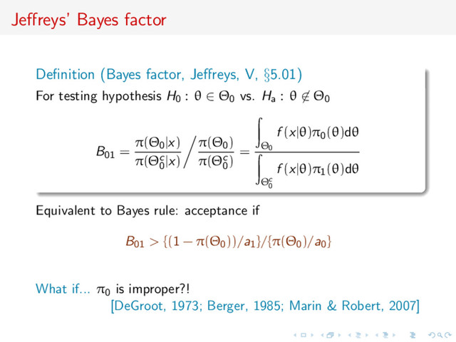 Jeﬀreys’ Bayes factor
Deﬁnition (Bayes factor, Jeﬀreys, V, §5.01)
For testing hypothesis H0 : θ ∈ Θ0 vs. Ha : θ ∈ Θ0
B01 =
π(Θ0|x)
π(Θc
0
|x)
π(Θ0)
π(Θc
0
)
= Θ0
f (x|θ)π0(θ)dθ
Θc
0
f (x|θ)π1(θ)dθ
Equivalent to Bayes rule: acceptance if
B01 > {(1 − π(Θ0))/a1}/{π(Θ0)/a0}
What if... π0 is improper?!
[DeGroot, 1973; Berger, 1985; Marin & Robert, 2007]
