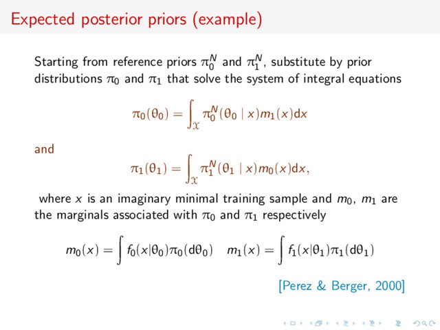 Expected posterior priors (example)
Starting from reference priors πN
0
and πN
1
, substitute by prior
distributions π0 and π1 that solve the system of integral equations
π0(θ0) =
X
πN
0
(θ0 | x)m1(x)dx
and
π1(θ1) =
X
πN
1
(θ1 | x)m0(x)dx,
where x is an imaginary minimal training sample and m0, m1 are
the marginals associated with π0 and π1 respectively
m0(x) = f0(x|θ0)π0(dθ0) m1(x) = f1(x|θ1)π1(dθ1)
[Perez & Berger, 2000]
