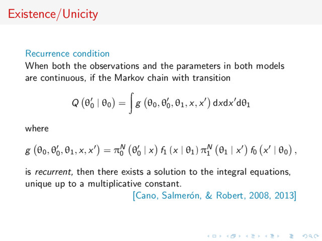 Existence/Unicity
Recurrence condition
When both the observations and the parameters in both models
are continuous, if the Markov chain with transition
Q θ0
| θ0 = g θ0, θ0
, θ1, x, x dxdx dθ1
where
g θ0, θ0
, θ1, x, x = πN
0
θ0
| x f1 (x | θ1) πN
1
θ1 | x f0 x | θ0 ,
is recurrent, then there exists a solution to the integral equations,
unique up to a multiplicative constant.
[Cano, Salmer´
on, & Robert, 2008, 2013]

