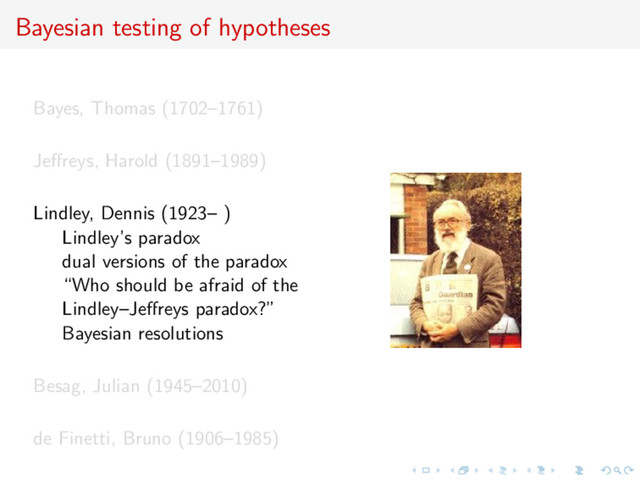 Bayesian testing of hypotheses
Bayes, Thomas (1702–1761)
Jeﬀreys, Harold (1891–1989)
Lindley, Dennis (1923– )
Lindley’s paradox
dual versions of the paradox
“Who should be afraid of the
Lindley–Jeﬀreys paradox?”
Bayesian resolutions
Besag, Julian (1945–2010)
de Finetti, Bruno (1906–1985)
