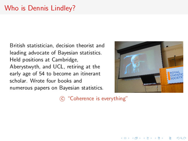 Who is Dennis Lindley?
British statistician, decision theorist and
leading advocate of Bayesian statistics.
Held positions at Cambridge,
Aberystwyth, and UCL, retiring at the
early age of 54 to become an itinerant
scholar. Wrote four books and
numerous papers on Bayesian statistics.
c “Coherence is everything”
