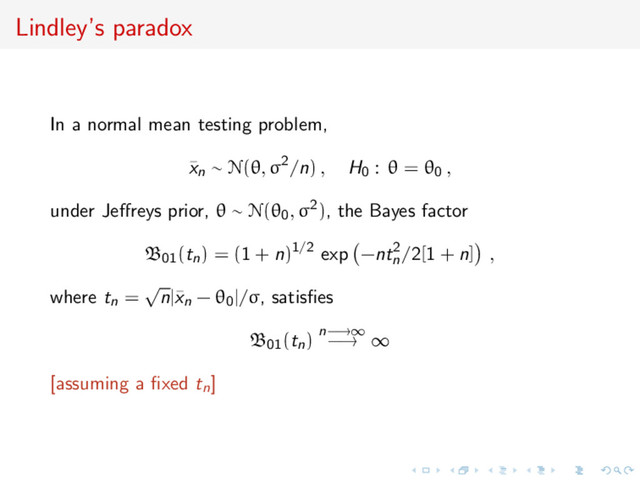 Lindley’s paradox
In a normal mean testing problem,
¯
xn ∼ N(θ, σ2/n) , H0 : θ = θ0 ,
under Jeﬀreys prior, θ ∼ N(θ0, σ2), the Bayes factor
B01(tn) = (1 + n)1/2 exp −nt2
n
/2[1 + n] ,
where tn =
√
n|¯
xn − θ0|/σ, satisﬁes
B01(tn) n−→∞
−→ ∞
[assuming a ﬁxed tn]
