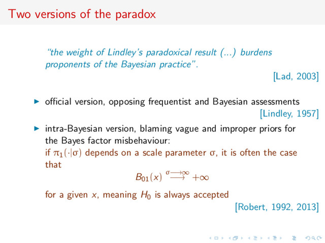 Two versions of the paradox
“the weight of Lindley’s paradoxical result (...) burdens
proponents of the Bayesian practice”.
[Lad, 2003]
oﬃcial version, opposing frequentist and Bayesian assessments
[Lindley, 1957]
intra-Bayesian version, blaming vague and improper priors for
the Bayes factor misbehaviour:
if π1(·|σ) depends on a scale parameter σ, it is often the case
that
B01(x) σ−→∞
−→ +∞
for a given x, meaning H0 is always accepted
[Robert, 1992, 2013]
