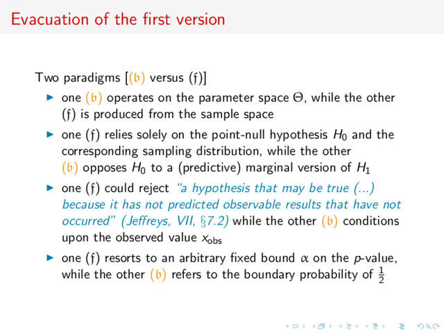 Evacuation of the ﬁrst version
Two paradigms [(b) versus (f)]
one (b) operates on the parameter space Θ, while the other
(f) is produced from the sample space
one (f) relies solely on the point-null hypothesis H0 and the
corresponding sampling distribution, while the other
(b) opposes H0 to a (predictive) marginal version of H1
one (f) could reject “a hypothesis that may be true (...)
because it has not predicted observable results that have not
occurred” (Jeﬀreys, VII, §7.2) while the other (b) conditions
upon the observed value xobs
one (f) resorts to an arbitrary ﬁxed bound α on the p-value,
while the other (b) refers to the boundary probability of 1
2
