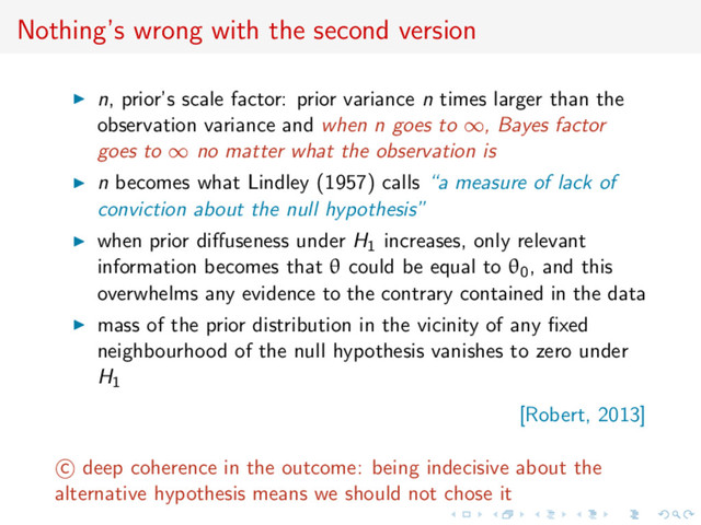Nothing’s wrong with the second version
n, prior’s scale factor: prior variance n times larger than the
observation variance and when n goes to ∞, Bayes factor
goes to ∞ no matter what the observation is
n becomes what Lindley (1957) calls “a measure of lack of
conviction about the null hypothesis”
when prior diﬀuseness under H1 increases, only relevant
information becomes that θ could be equal to θ0, and this
overwhelms any evidence to the contrary contained in the data
mass of the prior distribution in the vicinity of any ﬁxed
neighbourhood of the null hypothesis vanishes to zero under
H1
[Robert, 2013]
c deep coherence in the outcome: being indecisive about the
alternative hypothesis means we should not chose it

