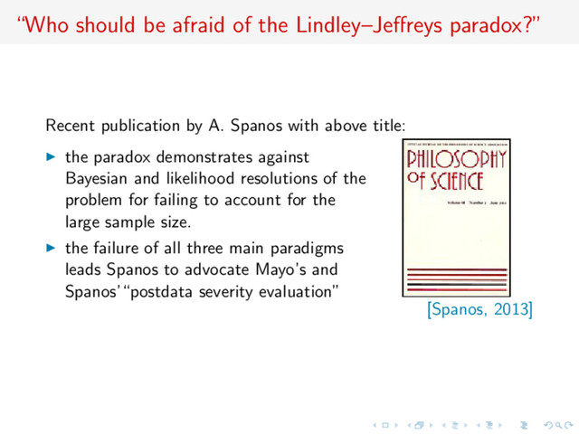 “Who should be afraid of the Lindley–Jeﬀreys paradox?”
Recent publication by A. Spanos with above title:
the paradox demonstrates against
Bayesian and likelihood resolutions of the
problem for failing to account for the
large sample size.
the failure of all three main paradigms
leads Spanos to advocate Mayo’s and
Spanos’“postdata severity evaluation”
[Spanos, 2013]

