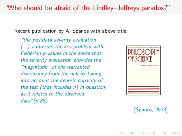 “Who should be afraid of the Lindley–Jeﬀreys paradox?”
Recent publication by A. Spanos with above title:
“the postdata severity evaluation
(...) addresses the key problem with
Fisherian p-values in the sense that
the severity evaluation provides the
“magnitude” of the warranted
discrepancy from the null by taking
into account the generic capacity of
the test (that includes n) in question
as it relates to the observed
data”(p.88)
[Spanos, 2013]

