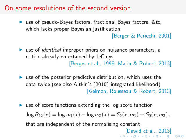On some resolutions of the second version
use of pseudo-Bayes factors, fractional Bayes factors, &tc,
which lacks proper Bayesian justiﬁcation
[Berger & Pericchi, 2001]
use of identical improper priors on nuisance parameters, a
notion already entertained by Jeﬀreys
[Berger et al., 1998; Marin & Robert, 2013]
use of the posterior predictive distribution, which uses the
data twice (see also Aitkin’s (2010) integrated likelihood)
[Gelman, Rousseau & Robert, 2013]
use of score functions extending the log score function
log B12(x) = log m1(x) − log m2(x) = S0(x, m1) − S0(x, m2) ,
that are independent of the normalising constant
[Dawid et al., 2013]
