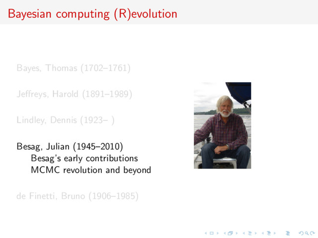 Bayesian computing (R)evolution
Bayes, Thomas (1702–1761)
Jeﬀreys, Harold (1891–1989)
Lindley, Dennis (1923– )
Besag, Julian (1945–2010)
Besag’s early contributions
MCMC revolution and beyond
de Finetti, Bruno (1906–1985)
