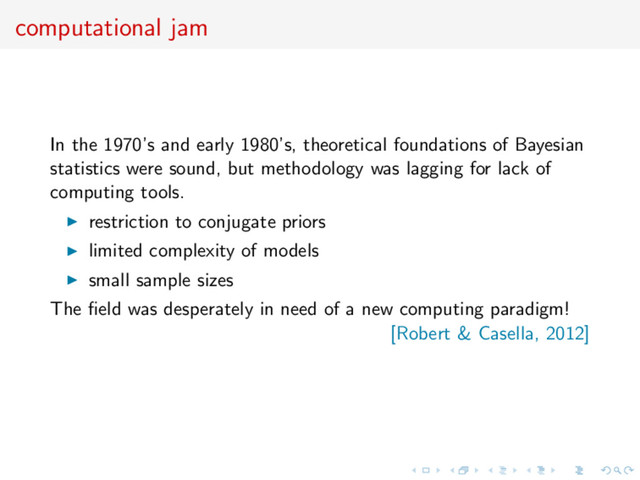 computational jam
In the 1970’s and early 1980’s, theoretical foundations of Bayesian
statistics were sound, but methodology was lagging for lack of
computing tools.
restriction to conjugate priors
limited complexity of models
small sample sizes
The ﬁeld was desperately in need of a new computing paradigm!
[Robert & Casella, 2012]
