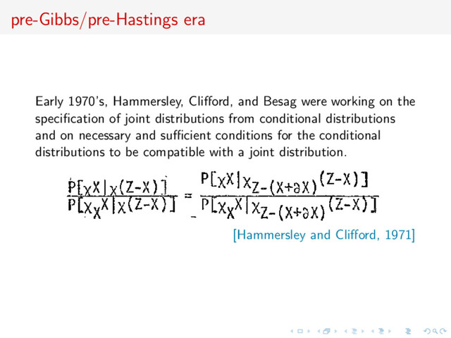 pre-Gibbs/pre-Hastings era
Early 1970’s, Hammersley, Cliﬀord, and Besag were working on the
speciﬁcation of joint distributions from conditional distributions
and on necessary and suﬃcient conditions for the conditional
distributions to be compatible with a joint distribution.
[Hammersley and Cliﬀord, 1971]
