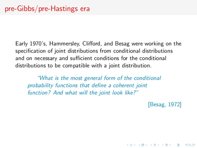 pre-Gibbs/pre-Hastings era
Early 1970’s, Hammersley, Cliﬀord, and Besag were working on the
speciﬁcation of joint distributions from conditional distributions
and on necessary and suﬃcient conditions for the conditional
distributions to be compatible with a joint distribution.
“What is the most general form of the conditional
probability functions that deﬁne a coherent joint
function? And what will the joint look like?”
[Besag, 1972]
