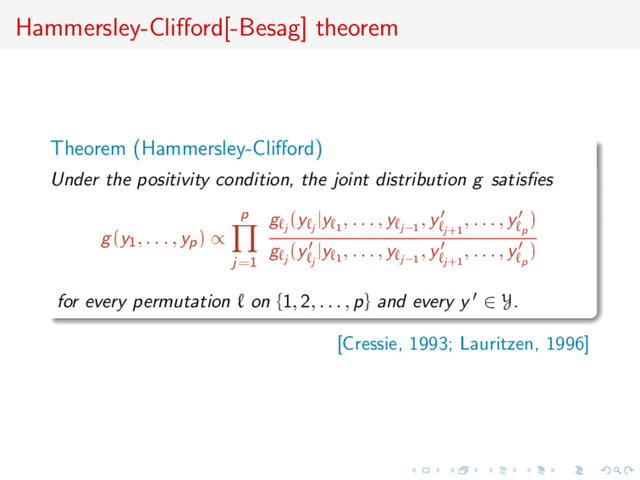 Hammersley-Cliﬀord[-Besag] theorem
Theorem (Hammersley-Cliﬀord)
Under the positivity condition, the joint distribution g satisﬁes
g(y1, . . . , yp) ∝
p
j=1
g
j
(y
j
|y
1
, . . . , y
j−1
, y
j+1
, . . . , y
p
)
g
j
(y
j
|y
1
, . . . , y
j−1
, y
j+1
, . . . , y
p
)
for every permutation on {1, 2, . . . , p} and every y ∈ Y.
[Cressie, 1993; Lauritzen, 1996]
