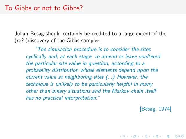 To Gibbs or not to Gibbs?
Julian Besag should certainly be credited to a large extent of the
(re?-)discovery of the Gibbs sampler.
“The simulation procedure is to consider the sites
cyclically and, at each stage, to amend or leave unaltered
the particular site value in question, according to a
probability distribution whose elements depend upon the
current value at neighboring sites (...) However, the
technique is unlikely to be particularly helpful in many
other than binary situations and the Markov chain itself
has no practical interpretation.”
[Besag, 1974]
