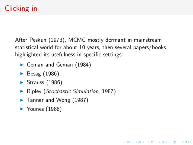 Clicking in
After Peskun (1973), MCMC mostly dormant in mainstream
statistical world for about 10 years, then several papers/books
highlighted its usefulness in speciﬁc settings:
Geman and Geman (1984)
Besag (1986)
Strauss (1986)
Ripley (Stochastic Simulation, 1987)
Tanner and Wong (1987)
Younes (1988)
