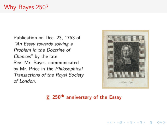 Why Bayes 250?
Publication on Dec. 23, 1763 of
“An Essay towards solving a
Problem in the Doctrine of
Chances” by the late
Rev. Mr. Bayes, communicated
by Mr. Price in the Philosophical
Transactions of the Royal Society
of London.
c 250th anniversary of the Essay
