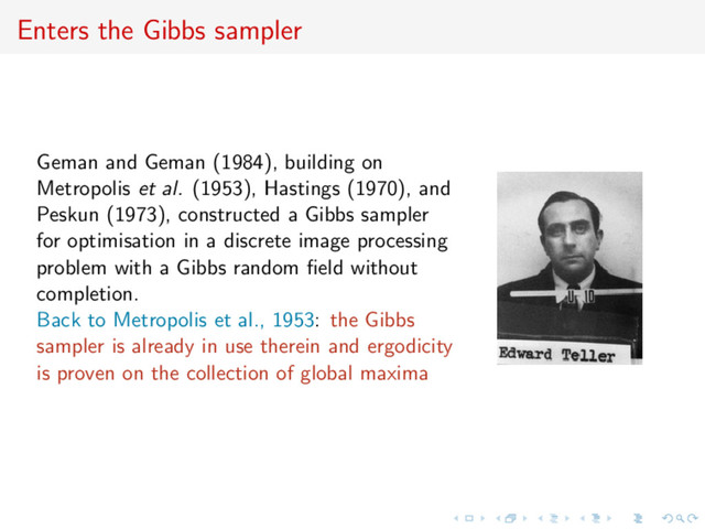 Enters the Gibbs sampler
Geman and Geman (1984), building on
Metropolis et al. (1953), Hastings (1970), and
Peskun (1973), constructed a Gibbs sampler
for optimisation in a discrete image processing
problem with a Gibbs random ﬁeld without
completion.
Back to Metropolis et al., 1953: the Gibbs
sampler is already in use therein and ergodicity
is proven on the collection of global maxima
