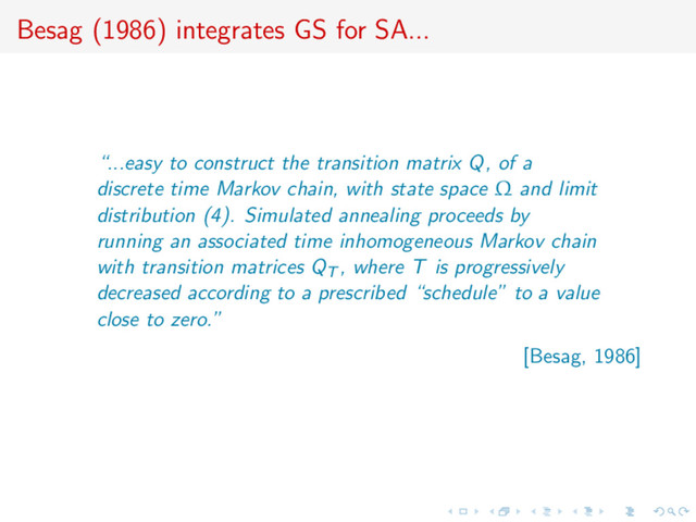 Besag (1986) integrates GS for SA...
“...easy to construct the transition matrix Q, of a
discrete time Markov chain, with state space Ω and limit
distribution (4). Simulated annealing proceeds by
running an associated time inhomogeneous Markov chain
with transition matrices QT , where T is progressively
decreased according to a prescribed “schedule” to a value
close to zero.”
[Besag, 1986]
