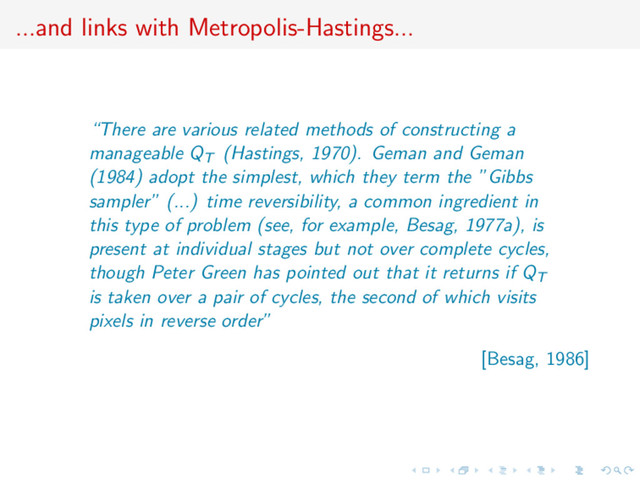 ...and links with Metropolis-Hastings...
“There are various related methods of constructing a
manageable QT (Hastings, 1970). Geman and Geman
(1984) adopt the simplest, which they term the ”Gibbs
sampler” (...) time reversibility, a common ingredient in
this type of problem (see, for example, Besag, 1977a), is
present at individual stages but not over complete cycles,
though Peter Green has pointed out that it returns if QT
is taken over a pair of cycles, the second of which visits
pixels in reverse order”
[Besag, 1986]
