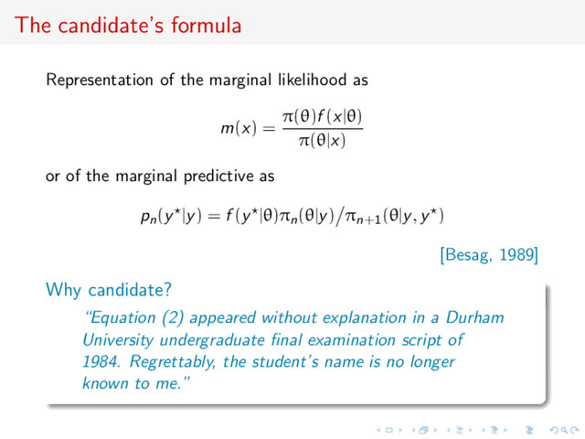 The candidate’s formula
Representation of the marginal likelihood as
m(x) =
π(θ)f (x|θ)
π(θ|x)
or of the marginal predictive as
pn(y |y) = f (y |θ)πn(θ|y) πn+1(θ|y, y )
[Besag, 1989]
Why candidate?
“Equation (2) appeared without explanation in a Durham
University undergraduate ﬁnal examination script of
1984. Regrettably, the student’s name is no longer
known to me.”
