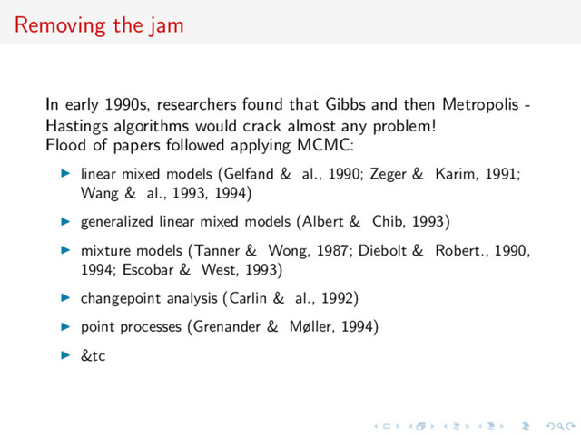 Removing the jam
In early 1990s, researchers found that Gibbs and then Metropolis -
Hastings algorithms would crack almost any problem!
Flood of papers followed applying MCMC:
linear mixed models (Gelfand & al., 1990; Zeger & Karim, 1991;
Wang & al., 1993, 1994)
generalized linear mixed models (Albert & Chib, 1993)
mixture models (Tanner & Wong, 1987; Diebolt & Robert., 1990,
1994; Escobar & West, 1993)
changepoint analysis (Carlin & al., 1992)
point processes (Grenander & Møller, 1994)
&tc
