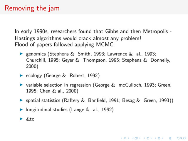 Removing the jam
In early 1990s, researchers found that Gibbs and then Metropolis -
Hastings algorithms would crack almost any problem!
Flood of papers followed applying MCMC:
genomics (Stephens & Smith, 1993; Lawrence & al., 1993;
Churchill, 1995; Geyer & Thompson, 1995; Stephens & Donnelly,
2000)
ecology (George & Robert, 1992)
variable selection in regression (George & mcCulloch, 1993; Green,
1995; Chen & al., 2000)
spatial statistics (Raftery & Banﬁeld, 1991; Besag & Green, 1993))
longitudinal studies (Lange & al., 1992)
&tc
