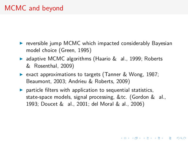 MCMC and beyond
reversible jump MCMC which impacted considerably Bayesian
model choice (Green, 1995)
adaptive MCMC algorithms (Haario & al., 1999; Roberts
& Rosenthal, 2009)
exact approximations to targets (Tanner & Wong, 1987;
Beaumont, 2003; Andrieu & Roberts, 2009)
particle ﬁlters with application to sequential statistics,
state-space models, signal processing, &tc. (Gordon & al.,
1993; Doucet & al., 2001; del Moral & al., 2006)
