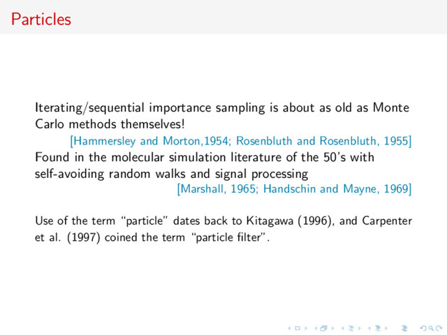 Particles
Iterating/sequential importance sampling is about as old as Monte
Carlo methods themselves!
[Hammersley and Morton,1954; Rosenbluth and Rosenbluth, 1955]
Found in the molecular simulation literature of the 50’s with
self-avoiding random walks and signal processing
[Marshall, 1965; Handschin and Mayne, 1969]
Use of the term “particle” dates back to Kitagawa (1996), and Carpenter
et al. (1997) coined the term “particle ﬁlter”.

