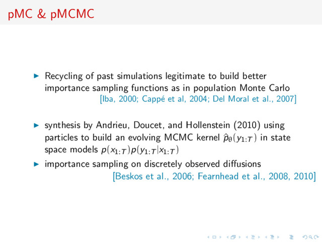 pMC & pMCMC
Recycling of past simulations legitimate to build better
importance sampling functions as in population Monte Carlo
[Iba, 2000; Capp´
e et al, 2004; Del Moral et al., 2007]
synthesis by Andrieu, Doucet, and Hollenstein (2010) using
particles to build an evolving MCMC kernel ^
pθ(y1:T ) in state
space models p(x1:T )p(y1:T |x1:T )
importance sampling on discretely observed diﬀusions
[Beskos et al., 2006; Fearnhead et al., 2008, 2010]
