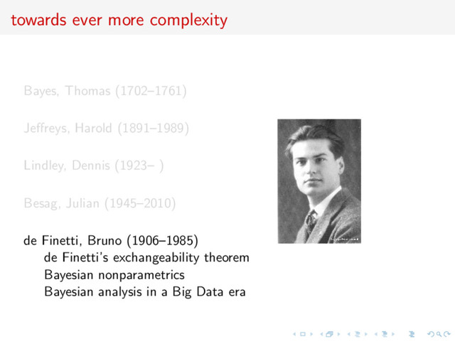 towards ever more complexity
Bayes, Thomas (1702–1761)
Jeﬀreys, Harold (1891–1989)
Lindley, Dennis (1923– )
Besag, Julian (1945–2010)
de Finetti, Bruno (1906–1985)
de Finetti’s exchangeability theorem
Bayesian nonparametrics
Bayesian analysis in a Big Data era
