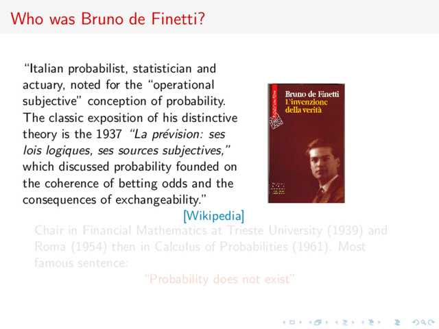 Who was Bruno de Finetti?
“Italian probabilist, statistician and
actuary, noted for the “operational
subjective” conception of probability.
The classic exposition of his distinctive
theory is the 1937 “La pr´
evision: ses
lois logiques, ses sources subjectives,”
which discussed probability founded on
the coherence of betting odds and the
consequences of exchangeability.”
[Wikipedia]
Chair in Financial Mathematics at Trieste University (1939) and
Roma (1954) then in Calculus of Probabilities (1961). Most
famous sentence:
“Probability does not exist”
