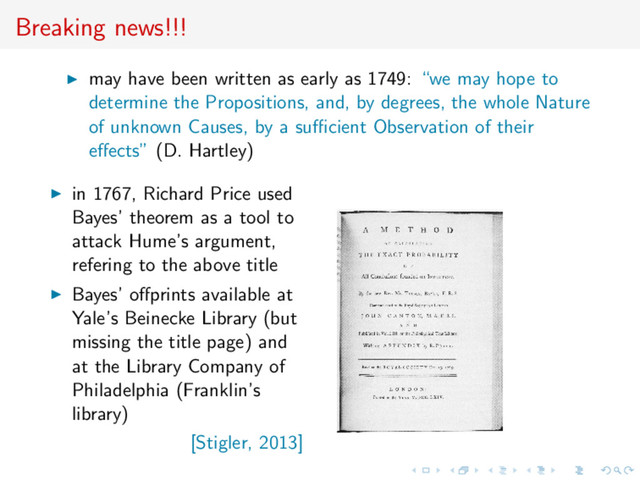 Breaking news!!!
may have been written as early as 1749: “we may hope to
determine the Propositions, and, by degrees, the whole Nature
of unknown Causes, by a suﬃcient Observation of their
eﬀects” (D. Hartley)
in 1767, Richard Price used
Bayes’ theorem as a tool to
attack Hume’s argument,
refering to the above title
Bayes’ oﬀprints available at
Yale’s Beinecke Library (but
missing the title page) and
at the Library Company of
Philadelphia (Franklin’s
library)
[Stigler, 2013]

