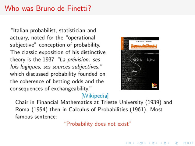 Who was Bruno de Finetti?
“Italian probabilist, statistician and
actuary, noted for the “operational
subjective” conception of probability.
The classic exposition of his distinctive
theory is the 1937 “La pr´
evision: ses
lois logiques, ses sources subjectives,”
which discussed probability founded on
the coherence of betting odds and the
consequences of exchangeability.”
[Wikipedia]
Chair in Financial Mathematics at Trieste University (1939) and
Roma (1954) then in Calculus of Probabilities (1961). Most
famous sentence:
“Probability does not exist”
