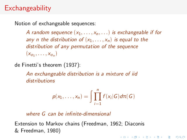 Exchangeability
Notion of exchangeable sequences:
A random sequence (x1, . . . , xn, . . .) is exchangeable if for
any n the distribution of (x1, . . . , xn) is equal to the
distribution of any permutation of the sequence
(xσ1
, . . . , xσn
)
de Finetti’s theorem (1937):
An exchangeable distribution is a mixture of iid
distributions
p(x1, . . . , xn) =
n
i=1
f (xi |G)dπ(G)
where G can be inﬁnite-dimensional
Extension to Markov chains (Freedman, 1962; Diaconis
& Freedman, 1980)

