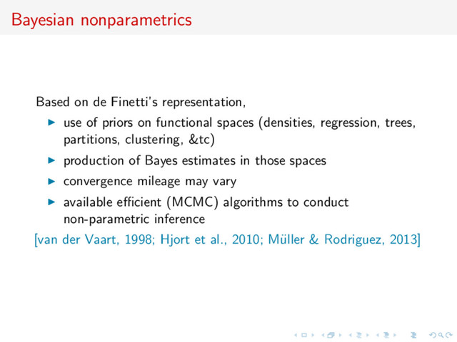 Bayesian nonparametrics
Based on de Finetti’s representation,
use of priors on functional spaces (densities, regression, trees,
partitions, clustering, &tc)
production of Bayes estimates in those spaces
convergence mileage may vary
available eﬃcient (MCMC) algorithms to conduct
non-parametric inference
[van der Vaart, 1998; Hjort et al., 2010; M¨
uller & Rodriguez, 2013]
