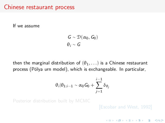 Chinese restaurant process
If we assume
G ∼ D(α0, G0)
θi ∼ G
then the marginal distribution of (θ1, . . .) is a Chinese restaurant
process (P´
olya urn model), which is exchangeable. In particular,
θi |θ1:i−1 ∼ α0G0 +
i−1
j=1
δθj
Posterior distribution built by MCMC
[Escobar and West, 1992]
