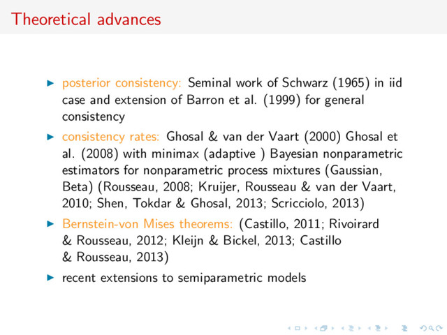 Theoretical advances
posterior consistency: Seminal work of Schwarz (1965) in iid
case and extension of Barron et al. (1999) for general
consistency
consistency rates: Ghosal & van der Vaart (2000) Ghosal et
al. (2008) with minimax (adaptive ) Bayesian nonparametric
estimators for nonparametric process mixtures (Gaussian,
Beta) (Rousseau, 2008; Kruijer, Rousseau & van der Vaart,
2010; Shen, Tokdar & Ghosal, 2013; Scricciolo, 2013)
Bernstein-von Mises theorems: (Castillo, 2011; Rivoirard
& Rousseau, 2012; Kleijn & Bickel, 2013; Castillo
& Rousseau, 2013)
recent extensions to semiparametric models
