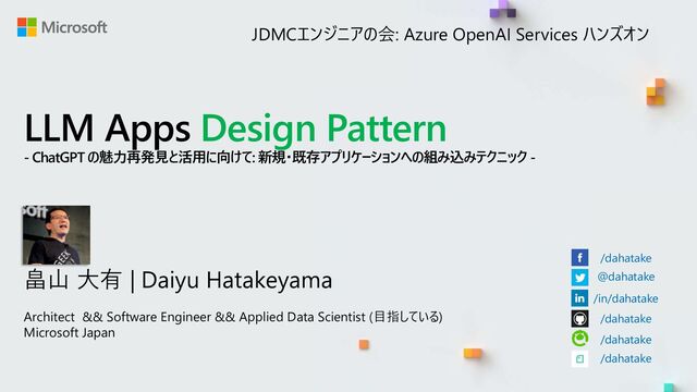 LLM Apps Design Pattern
- ChatGPT の魅力再発見と活用に向けて: 新規・既存アプリケーションへの組み込みテクニック -
畠山 大有 | Daiyu Hatakeyama
Architect && Software Engineer && Applied Data Scientist (目指している)
Microsoft Japan
/dahatake
@dahatake
/in/dahatake
/dahatake
/dahatake
/dahatake
JDMCエンジニアの会: Azure OpenAI Services ハンズオン
