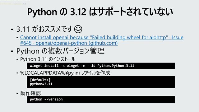• 3.11 がおススメです😊
• Cannot install openai because "Failed building wheel for aiohttp" · Issue
#645 · openai/openai-python (github.com)
• Python の複数バージョン管理
• Python 3.11 のインストール
• %LOCALAPPDATA%¥py.ini ファイルを作成
• 動作確認
Python の 3.12 はサポートされていない
winget install -s winget -e --id Python.Python.3.11
•%LOCALAPPDATA%¥py.ini
[defaults]
python=3.11
[defaults] python=3.8
python --version
