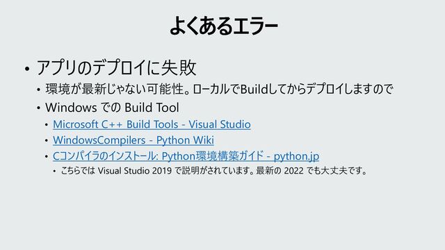 • アプリのデプロイに失敗
• 環境が最新じゃない可能性。ローカルでBuildしてからデプロイしますので
• Windows での Build Tool
• Microsoft C++ Build Tools - Visual Studio
• WindowsCompilers - Python Wiki
• Cコンパイラのインストール: Python環境構築ガイド - python.jp
• こちらでは Visual Studio 2019 で説明がされています。最新の 2022 でも大丈夫です。
よくあるエラー
