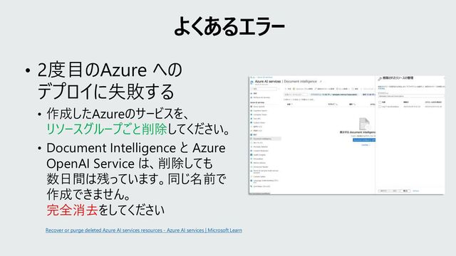 • 2度目のAzure への
デプロイに失敗する
• 作成したAzureのサービスを、
リソースグループごと削除してください。
• Document Intelligence と Azure
OpenAI Service は、削除しても
数日間は残っています。同じ名前で
作成できません。
完全消去をしてください
よくあるエラー
Recover or purge deleted Azure AI services resources - Azure AI services | Microsoft Learn
