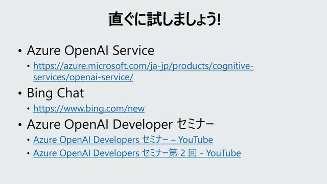• Azure OpenAI Service
• https://azure.microsoft.com/ja-jp/products/cognitive-
services/openai-service/
• Bing Chat
• https://www.bing.com/new
• Azure OpenAI Developer セミナー
• Azure OpenAI Developers セミナー – YouTube
• Azure OpenAI Developers セミナー第 2 回 - YouTube
直ぐに試しましょう!
