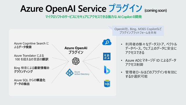 Azure OpenAI Service プラグイン (coming soon)
マイクロソフトのサービスにセキュアにアクセスできる強力なAI Copilot の開発
Azure Cognitive Search に
よるデータ検索
Azure Translator による
100 を超えるの言語の翻訳
Bing 検索による最新情報の
グラウンディング
Azure SQL からの構造化
データの抽出
Azure OpenAI
プラグイン
• 利用者の様々なデータストア、ベクトル
データベース、ウェブ上のデータに安全に
アクセスできる
• Azure ADとマネージド ID によるデータ
アクセス制御
• 管理者ロールはどのプラグインを有効に
するか選択可能
OpenAI社、Bing、M365 Copilotなど
プラグインプラットフォームを共有
