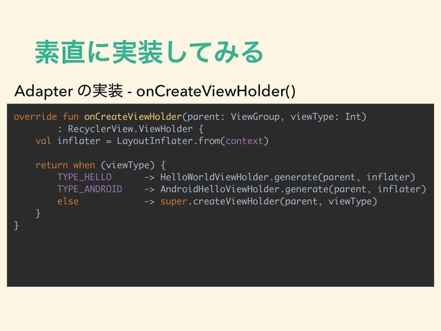 ૉ௚ʹ࣮૷ͯ͠ΈΔ
override fun onCreateViewHolder(parent: ViewGroup, viewType: Int)
: RecyclerView.ViewHolder {
val inflater = LayoutInflater.from(context)
return when (viewType) {
TYPE_HELLO -> HelloWorldViewHolder.generate(parent, inflater)
TYPE_ANDROID -> AndroidHelloViewHolder.generate(parent, inflater)
else -> super.createViewHolder(parent, viewType)
}
}
Adapter ͷ࣮૷ - onCreateViewHolder()

