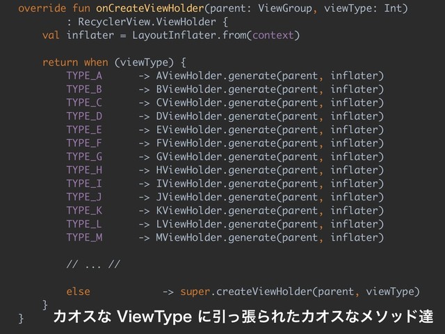 override fun onCreateViewHolder(parent: ViewGroup, viewType: Int)
: RecyclerView.ViewHolder {
val inflater = LayoutInflater.from(context)
return when (viewType) {
TYPE_A -> AViewHolder.generate(parent, inflater)
TYPE_B -> BViewHolder.generate(parent, inflater)
TYPE_C -> CViewHolder.generate(parent, inflater)
TYPE_D -> DViewHolder.generate(parent, inflater)
TYPE_E -> EViewHolder.generate(parent, inflater)
TYPE_F -> FViewHolder.generate(parent, inflater)
TYPE_G -> GViewHolder.generate(parent, inflater)
TYPE_H -> HViewHolder.generate(parent, inflater)
TYPE_I -> IViewHolder.generate(parent, inflater)
TYPE_J -> JViewHolder.generate(parent, inflater)
TYPE_K -> KViewHolder.generate(parent, inflater)
TYPE_L -> LViewHolder.generate(parent, inflater)
TYPE_M -> MViewHolder.generate(parent, inflater)
// ... //
else -> super.createViewHolder(parent, viewType)
}
} ΧΦεͳ7JFX5ZQFʹҾͬுΒΕͨΧΦεͳϝιουୡ
